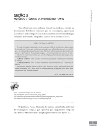 Climatologia1
39
unidade 2
seção 2
Métodos e técnicas de previsão do tempo
Uma observação meteorológica consiste na medição, registro ou
determinação de todos os elementos que, em seu conjunto, representam
as condições meteorológicas num dado momento e em determinado lugar,
utilizando instrumental adequado e valendo-se do sentido da visão.
O Quadro da Figura 10 mostra, de maneira simplificada, as formas
de observação do tempo, o que é possível, que equipamentos compõem
uma Estação Meteorológica e as aplicações desses dados (figura 11).
QUE É PREVISÃO CLIMÁTICA?
Previsão climática é uma estimativa do comportamento médio da atmosfera com alguns meses
de antecedência. Por exemplo, pode-se prever se o próximo verão será mais quente ou mais frio
que o normal, ou ainda, mais ou menos chuvoso. Todavia, tal estimativa não pode dizer exatamente
qual será a quantidade de chuvas ou quantos graus a temperatura estará mais ou menos elevada.
Atualmente existem dois métodos que os meteorologistas utilizam para se fazerem previsões
climáticas. São eles:
1) Método estatístico: utiliza equações matemáticas e conceitos de estatística para a realização
da previsão;
2) Método dinâmico: utiliza equações matemáticas e conceitos físicos para a realização da
previsão.
As previsões climáticas, não só no Brasil como em todo o mundo, ainda se encontram em
caráter experimental, isto é, ainda estão em constante evolução, e pesquisas estão sendo feitas
para torná-las cada vez mais confiáveis.				
FONTE: http://www.cptec.inpe.br
Sobre a previsão do tempo, consulte também:
http://www3.cptec.inpe.br/~ensinop/prev_temp_cli.htm
http://www.inmet.gov.br/html/informacoes/sobre_meteorologia/previsao_tempo.html
http://www.scienceinschool.org/2007/issue7/climate/portuguese
 
