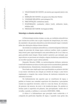 UniversidadeAbertadoBrasil
42
unidade 2
VELOCIDADE DO VENTO: em metros por segundo (m/s) e nós3.	
(kt);
DIREÇÃO DO VENTO: em graus e/ou Rosa dos Ventos4.	
UMIDADE RELATIVA: percentagem (%);5.	
PRECIPITAÇÃO: milímetros (mm);6.	
EVAPORAÇÃO: centímetro cúbico (cm3), milímetro (mm),7.	
mililitro (ml);
PRESSÃO DO VAPOR: hectopascal (hPa);8.	
Meteorologia e os elementos meteorológicos
A Meteorologia estuda o tempo, ou seja, as condições atmosféricas
que variam de acordo com a ação conjunta da temperatura, do vento,
da umidade e da pressão atmosférica em determinado lugar e instante
além das alterações diárias desses fatores.
Ao estudar as condições atmosféricas, os meteorologistas elaboram
mapas de previsão do tempo (para conhecer melhor visite a página:
http://www.cptec.inpe.br/tempo/) com antecedências de 2 ou 3 dias ou
para períodos mais longos. Desse modo é possível, por exemplo, que
agricultores se previnam em relação a alguns fenômenos atmosféricos
ao escolher quando e qual cultura plantar.
Segundo Mourão (1988), os meteorologistas definem meteoros
como todo fenômeno acústico ou ótico que ocorre na atmosfera, podendo
ser hidrometeoros, litometeoros, fotometeoros e eletrometeoros.
Será dada uma explicação mais aprofundada ao primeiro devido
à sua maior relevância em relação ao estudo do tempo e uma breve
explanação a respeito das outras formas de meteoros existentes na
atmosfera terrestre.
Os hidrometeoros são aqueles que se constituem de água, e
podem se formar nas camadas superiores da atmosfera e precipitam
(caem) na superfície terrestre, como é o caso da chuva, do chuvisco,
do granizo, da saraiva, da neve e da tromba-de-água. Ou podem se
formar junto à superfície do planeta, não precipitando, sendo eles o
orvalho, a geada, a neblina e o nevoeiro (MOURÃO, 1988).
A chuva é o hidrometeoro que precipita mais conhecido e é
composta de partículas líquidas de água, e quando suas gotas são
 