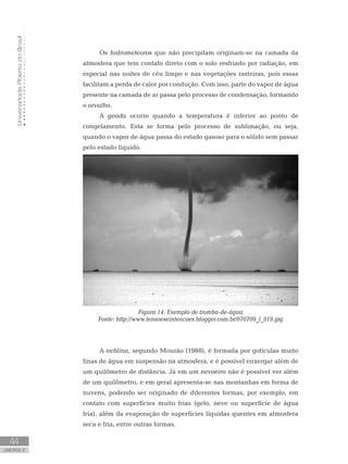 UniversidadeAbertadoBrasil
44
unidade 2
Os hidrometeoros que não precipitam originam-se na camada da
atmosfera que tem contato direto com o solo resfriado por radiação, em
especial nas noites de céu limpo e nas vegetações rasteiras, pois essas
facilitam a perda de calor por condução. Com isso, parte do vapor de água
presente na camada de ar passa pelo processo de condensação, formando
o orvalho.
A geada ocorre quando a temperatura é inferior ao ponto de
congelamento. Esta se forma pelo processo de sublimação, ou seja,
quando o vapor de água passa do estado gasoso para o sólido sem passar
pelo estado líquido.
Figura 14: Exemplo de tromba-de-água
Fonte: http://www.tensoeseintencoes.blogger.com.br/070709_f_019.jpg
A neblina, segundo Mourão (1988), é formada por gotículas muito
finas de água em suspensão na atmosfera, e é possível enxergar além de
um quilômetro de distância. Já em um nevoeiro não é possível ver além
de um quilômetro, e em geral apresenta-se nas montanhas em forma de
nuvens, podendo ser originado de diferentes formas, por exemplo, em
contato com superfícies muito frias (gelo, neve ou superfície de água
fria), além da evaporação de superfícies líquidas quentes em atmosfera
seca e fria, entre outras formas.
 