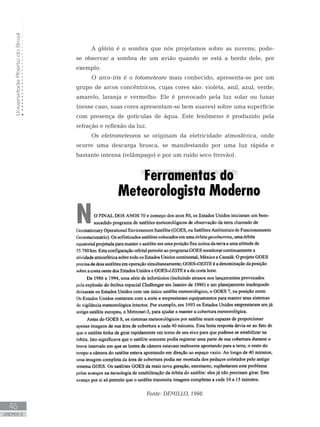 UniversidadeAbertadoBrasil
46
unidade 2
A glória é a sombra que nós projetamos sobre as nuvens; pode-
se observar a sombra de um avião quando se está a bordo dele, por
exemplo.
O arco-íris é o fotometeoro mais conhecido, apresenta-se por um
grupo de arcos concêntricos, cujas cores são: violeta, anil, azul, verde,
amarelo, laranja e vermelho. Ele é provocado pela luz solar ou lunar
(nesse caso, suas cores apresentam-se bem suaves) sobre uma superfície
com presença de gotículas de água. Este fenômeno é produzido pela
refração e reflexão da luz.
Os eletrometeoros se originam da eletricidade atmosférica, onde
ocorre uma descarga brusca, se manifestando por uma luz rápida e
bastante intensa (relâmpago) e por um ruído seco (trovão).
Fonte: DEMILLO, 1998.
 