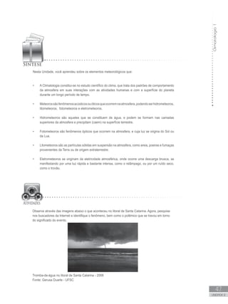 Climatologia1
47
unidade 2
Nesta Unidade, você aprendeu sobre os elementos meteorológicos que:
A Climatologia constitui-se no estudo científico do clima, que trata dos padrões de comportamento•	
da atmosfera em suas interações com as atividades humanas e com a superfície do planeta
durante um longo período de tempo.
Meteorossãofenômenosacústicosouóticosqueocorremnaatmosfera,podendoserhidrometeoros,•	
litometeoros, fotometeoros e eletrometeoros.
Hidrometeoros são aqueles que se constituem de água, e podem se formam nas camadas•	
superiores da atmosfera e precipitam (caem) na superfície terrestre.
Fotometeoros são fenômenos ópticos que ocorrem na atmosfera, e cuja luz se origina do Sol ou•	
da Lua.
Litometeoros são as partículas sólidas em suspensão na atmosfera, como areia, poeiras e fumaças•	
provenientes da Terra ou de origem extraterrestre.
Eletrometeoros se originam da eletricidade atmosférica, onde ocorre uma descarga brusca, se•	
manifestando por uma luz rápida e bastante intensa, como o relâmpago, ou por um ruído seco,
como o trovão.
Observe através das imagens abaixo o que aconteceu no litoral de Santa Catarina. Agora, pesquise
nos buscadores da Internet e identifique o fenômeno, bem como o polêmico que se travou em torno
do significado do evento.
Tromba-de-água no litoral de Santa Catarina - 2008
Fonte: Gerusa Duarte - UFSC
 