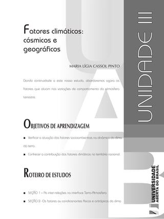 Climatologia1
51
unidade 3
Maria Lígia Cassol Pinto
OBJETIVOS DE APRENDIZAGEM
ROTEIRO DE ESTUDOS
UNIDADEIII
Fatores climáticos:
cósmicos e
geográficos
Verificar a atuação dos fatores socioambientais na dinâmica do clima■■
da terra.
Conhecer a contribuição dos fatores climáticos no território nacional.■■
Seção 1 –■■ As inter-relações na interface Terra-Atmosfera
Seção 2-■■ Os fatores ou condicionantes físicos e antrópicos do clima
Dando continuidade a este nosso estudo, abordaremos agora os
fatores que atuam nas variações de comportamento da atmosfera
terrestre.
 