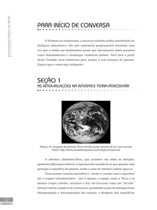 UniversidadeAbertadoBrasil
52
unidade 3
PARA INÍCIO DE CONVERSA
O Homem ao transformar a natureza também acaba interferindo na
dinâmica atmosférica. Isto não representa propriamente novidade uma
vez que a mídia nos bombardeia quase que diariamente sobre assuntos
como desmatamento e mudanças climáticas globais. Você terá a partir
desta Unidade mais elementos para avaliar a real situação do planeta.
Espero que o tema seja instigante!
seção 1
As inter-relações na interface Terra-Atmosfera
Figura 16: Imagem do planeta Terra envolto pelas massas de ar e por nuvens
Fonte: http://www.acreditesequiser.net/category/natureza
A interface Atmosfera-Terra, que acontece em todas as direções,
apresenta diferenças relativas à espessura da camada de ar, mas garante uma
proteção à superfície do planeta, sendo a zona de interface solo/ar água-ar.
Essa enorme camada atmosférica - desde o contato com a superfície
até o espaço interplanetário - não é apenas o espaço entre a Terra e os
demais corpos celestes, inclusive o Sol; ela funciona como um “escudo”
natural contra o impacto de meteoritos; possibilita a ação do intemperismo
(desagregação e decomposição das rochas); o desgaste das superfícies
 