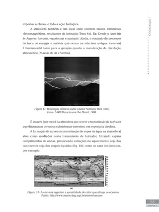 Climatologia1
53
unidade 3
expostas à chuva, e toda a ação biológica.
A atmosfera também é um local onde ocorrem muitos fenômenos
eletromagnéticos, resultantes da interação Terra-Sol. Ex: Desde o Arco-íris
às Auroras (boreais, equatoriais e austrais). Ainda, o conjunto de processos
de troca de energia e matéria que ocorre na interface ar-água (oceanos)
é fundamental tanto para a geração quanto a manutenção da circulação
atmosférica (Massas de Ar e Ventos).
Figura 17: Descargas elétricas sobre o Kavir National Park (Iran)
Fonte: 5.000 Days to save the Planet, 1990.
É através (por meio) da atmosfera que ocorre a transmissão da luz/calor
que dinamizam os outros subsistemas terrestres, em especial a biosfera.
A formação de nuvens (concentração de vapor de água na atmosfera)
atua como mediador nesta transmissão de luz/calor, filtrando alguns
comprimentos de ondas, provocando variações no aquecimento seja dos
continentes seja dos corpos líquidos (fig. 18), como no caso dos oceanos,
por exemplo.
Figura 18: As nuvens regulam a quantidade de calor que atinge os oceanos
Fonte: http://www.master.iag.usp.br/ensino/oceano
 