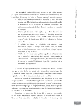 Climatologia1
55
unidade 3
1) A latitude é um importante fator climático, pois retrata a ação
de alguns condicionantes astronômicos, comentados anteriormente, na
quantidade de energia que entra no Sistema superfície-atmosfera, como:
Rotação da Terra sobre seu eixo: a definição da noite e do dia•	
implica uma diferenciação na entrada de energia, considerando
os hemisférios diurno e noturno da Terra em decorrência da
maior ou menor duração do dia e da noite associada ao aumento
da latitude;
A inclinação desse eixo sobre o plano que a Terra descreve em•	
seu movimento ao redor do Sol (eclíptica), limitando a máxima
intensidade de energia a uma restrita faixa compreendida
entre o Trópico de Capricórnio (23°23’S) e o Trópico de Câncer
(23°23’N);
O próprio movimento de translação, que promove uma•	
distribuição sazonal da energia solar sobre a Terra, de modo
a se ter simultaneamente maior recepção de energia em um
hemisfério do que no outro;
A distância entre os dois astros, a diferença de tamanho entre eles•	
e a forma esférica aparente da Terra, que faz com que os raios
solares atinjam o planeta paralelamente, de forma que a entrada
de energia no topo do SSA (Sistema Superfície-Atmosfera) seja a
mesma em qualquer ponto.
A latitude do lugar, como também a época do ano, define o ângulo
com que os raios do Sol irão incidir sobre a superfície daquele lugar (às
12 h locais), o que implica a disponibilidade de energia de dado local
depender do ângulo com que a energia perpassa no SSA.
O eixo de rotação da Terra inclina-se com um ângulo de 23°27’ em
relação à vertical ao plano da órbita do planeta. E, como esse eixo aponta
sempre para a mesma direção, e como em cada dia do ano a Terra encontra-
se em determinada posição ao longo dessa órbita, assim, a declinação do
Sol estará em seu ponto mais meridional no paralelo de latitude 23°27’S,
no dia 21 ou 22 de dezembro.
Passados três meses, no dia 20 ou 21 de março, a declinação
do Sol estará exatamente sobre o paralelo de latitude que divide a
Terra em dois hemisférios – a linha do Equador – de modo que as
 