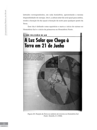 UniversidadeAbertadoBrasil
56
unidade 3
latitudes correspondentes, em cada hemisfério, apresentarão a mesma
disponibilidade de energia. Isto é, a altura solar (h) será igual para ambos,
sendo a duração do dia igual à duração da noite para qualquer ponto da
Terra.
Esse dia é definido como equinócio e marca o início do outono no
Hemisfério Sul e o início da primavera no Hemisfério Norte.
Figura 20: Posição da Terra no solstício de inverno no Hemisfério Sul
Fonte: Demillo, R. (1998).
 