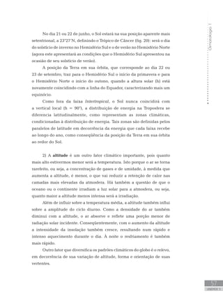 Climatologia1
57
unidade 3
No dia 21 ou 22 de junho, o Sol estará na sua posição aparente mais
setentrional, a 23°27’N, definindo o Trópico de Câncer (fig. 20): será o dia
do solstício de inverno no Hemisfério Sul e o de verão no Hemisfério Norte
(agora este apresentará as condições que o Hemisfério Sul apresentou na
ocasião de seu solstício de verão).
A posição da Terra em sua órbita, que corresponde ao dia 22 ou
23 de setembro, traz para o Hemisfério Sul o início da primavera e para
o Hemisfério Norte o início do outono, quando a altura solar (h) está
novamente coincidindo com a linha do Equador, caracterizando mais um
equinócio.
Como fora da faixa Intertropical, o Sol nunca coincidirá com
a vertical local (h = 90°), a distribuição de energia na Troposfera se
diferencia latitudinalmente, como representam as zonas climáticas,
condicionadas à distribuição de energia. Tais zonas são definidas pelos
paralelos de latitude em decorrência da energia que cada faixa recebe
ao longo do ano, como conseqüência da posição da Terra em sua órbita
ao redor do Sol.
2) A altitude é um outro fator climático importante, pois quanto
mais alto estivermos menor será a temperatura. Isto porque o ar se torna
rarefeito, ou seja, a concentração de gases e de umidade, à medida que
aumenta a altitude, é menor, o que vai reduzir a retenção de calor nas
camadas mais elevadas da atmosfera. Há também a questão de que o
oceano ou o continente irradiam a luz solar para a atmosfera, ou seja,
quanto maior a altitude menos intensa será a irradiação.
Além de influir sobre a temperatura média, a altitude também influi
sobre a amplitude do ciclo diurno. Como a densidade do ar também
diminui com a altitude, o ar absorve e reflete uma porção menor de
radiação solar incidente. Conseqüentemente, com o aumento da altitude
a intensidade da insolação também cresce, resultando num rápido e
intenso aquecimento durante o dia. À noite o resfriamento é também
mais rápido.
Outro fator que diversifica os padrões climáticos do globo é o relevo,
em decorrência de sua variação de altitude, forma e orientação de suas
vertentes.
 