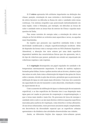 UniversidadeAbertadoBrasil
58
unidade 3
3) O relevo apresenta três atributos importantes na definição dos
climas: posição, orientação de suas vertentes e declividade. A posição
do relevo favorece ou dificulta os fluxos de calor e umidade entre áreas
contínuas. Um sistema orográfico que posicionado latitudinalmente em
uma região, como o Himalaia, por exemplo, irá dificultar as trocas de
calor e umidade entre as áreas frias do interior da China e aquelas mais
quentes da Índia.
Nas zonas carentes de energia solar, a orientação do relevo em
relação ao Sol irá definir as vertentes mais aquecidas e secas, ou aquelas
mais frias/úmidas.
As regiões que possuem sua superfície ondulada terão o fator
declividade modificando a relação superfície/radiação incidente. Além
de depender da forma como a energia entra no SSA (Sistema Superfície-
Atmosfera), a absorção dos raios solares por uma dada superfície
dependerá também das características físicas que ela apresenta, isto é,
do tipo de cobertura que possui, podendo seu estudo ser organizado em
coberturas vegetais e não vegetais.
4) A vegetação desempenha um papel regulador de umidade e de
temperatura extremamente importante. O manto de matéria orgânica
formado pelas folhas, frutos e galhos mortos sob as árvores, aliados à ação
das raízes no solo, bem como a diminuição do impacto das gotas de chuva
sobre o mesmo, devido à ação das árvores, permitem que os processos de
infiltração de água no solo sejam mais eficientes. Com isso, há o aumento
da capacidade do solo de transmitir o calor absorvido, retardando o tempo
de aquecimento do ar.
Com o aumento da infiltração de água e a diminuição do escoamento
superficial, o ar das superfícies de florestas tem à sua disposição mais
água para ser usada no processo de evaporação e evapotranspiração, o
que o torna mais úmido e mais frio. Os processos de troca de energia e
umidade entre o solo e o ar são mais diretos e efetivos naquelas superfícies
marcadas pela ausência de vegetação, como desertos e rochas aflorantes.
Já nas áreas urbanizadas, esses processos assumem ampla complexidade,
em decorrência da diversidade espacial que as superfícies urbanas
apresentam e da dinâmica das atividades desenvolvidas nas cidades.
Assim, as diferentes feições dos espaços intra-urbanos geram
 