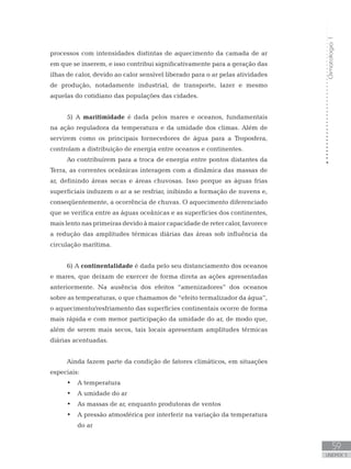 Climatologia1
59
unidade 3
processos com intensidades distintas de aquecimento da camada de ar
em que se inserem, e isso contribui significativamente para a geração das
ilhas de calor, devido ao calor sensível liberado para o ar pelas atividades
de produção, notadamente industrial, de transporte, lazer e mesmo
aquelas do cotidiano das populações das cidades.
5) A maritimidade é dada pelos mares e oceanos, fundamentais
na ação reguladora da temperatura e da umidade dos climas. Além de
servirem como os principais fornecedores de água para a Troposfera,
controlam a distribuição de energia entre oceanos e continentes.
Ao contribuírem para a troca de energia entre pontos distantes da
Terra, as correntes oceânicas interagem com a dinâmica das massas de
ar, definindo áreas secas e áreas chuvosas. Isso porque as águas frias
superficiais induzem o ar a se resfriar, inibindo a formação de nuvens e,
conseqüentemente, a ocorrência de chuvas. O aquecimento diferenciado
que se verifica entre as águas oceânicas e as superfícies dos continentes,
mais lento nas primeiras devido à maior capacidade de reter calor, favorece
a redução das amplitudes térmicas diárias das áreas sob influência da
circulação marítima.
6) A continentalidade é dada pelo seu distanciamento dos oceanos
e mares, que deixam de exercer de forma direta as ações apresentadas
anteriormente. Na ausência dos efeitos “amenizadores” dos oceanos
sobre as temperaturas, o que chamamos de “efeito termalizador da água”,
o aquecimento/resfriamento das superfícies continentais ocorre de forma
mais rápida e com menor participação da umidade do ar, de modo que,
além de serem mais secos, tais locais apresentam amplitudes térmicas
diárias acentuadas.
Ainda fazem parte da condição de fatores climáticos, em situações
especiais:
A temperatura•	
A umidade do ar•	
As massas de ar, enquanto produtoras de ventos•	
A pressão atmosférica por interferir na variação da temperatura•	
do ar
 