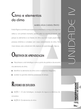 Climatologia1
63
unidade 4
Maria Lígia Cassol Pinto
OBJETIVOS DE APRENDIZAGEM
ROTEIRO DE ESTUDOS
UNIDADEIV
Clima e elementos
do clima
Reconhecer o ciclo hidrológico como o ponto de partida e de encontro■■
dos elementos do clima.
Identificar os elementos do clima como subsistemas integrados.■■
Localizar os grandes sistemas produtores do tempo.■■
Seção 1-■■ O ciclo hidrológico: circulação da água e a dinâmica da
atmosfera
SEÇÃO■■ 2- Os elementos do clima
Então!Agoraocaminhoquenoslevaaoconhecimentocomeçaadaralgumas
voltas e, num primeiro momento, parece voltar ao assunto já tratado. Isto
porque os elementos e os fatores do clima assumem duplo papel neste
processo dinâmico e complexo (em nosso entendimento) do clima. Para
maior clareza, esta unidade tem três objetivos de aprendizagem. Veja-os.
 