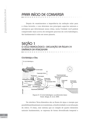UniversidadeAbertadoBrasil
64
unidade 4
UniversidadeAbertadoBrasil
64
unidade 4
PARA INÍCIO DE CONVERSA
Depois de examinarmos a importância da radiação solar para
o clima terrestre, e nos determos nos principais aspectos naturais e
antrópicos que determinam nosso clima, nesta Unidade você poderá
compreender mais acerca do intrigante processo do ciclo hidrológico,
tão fundamental à vida em nosso planeta.
seção 1
O ciclo hidrológico: circulação da água e a
dinâmica da atmosfera
Ciclo hidrológico e Clima
Figura 21: O ciclo hidrológico: as diferentes fases
Fonte: Braga, B. et al. 2000.
Na interface Terra-Atmosfera são os fluxos de água e energia que
possibilitam/dinamizamosecossistemas,abiodiversidadeeaesculturação
do relevo. O clima, esse sistema que se compõe de quatro elementos
naturais fundamentais, se expressa de forma diversificada temporal e
 