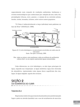Climatologia1
65
unidade 4
Climatologia1
65
unidade 4
espacialmente num conjunto de condições ambientais, fenômenos e
eventos meteorológicos que conhecemos por: estações do ano; calor, frio,
precipitações (chuvas, neve, granizo...); massas de ar, correntes aéreas,
frentes, ventos, tornados, ciclones, entre outros nomes populares.
“O Clima é indiscutivelmente a força individual mais poderosa na
face da Terra” (DEMILLO, 1998).
Figura 22: O ciclo hidrológico e os percentuais envolvidos em cada uma de
suas fases
Fonte: The open University, 2000.
Obs.: todos os valores, entre parênteses, estão em milhares de quilômetros
cúbicos (km³): os em negrito representam águas armazenadas.
Cabe diferenciar, no ciclo hidrológico, os dois tipos principais de
água, segundo sua composição: a) água meteórica: água doce derivada
da atmosférica, representada como águas doces superficiais dos rios,
lagos; b) água salgada: aquela dos oceanos.
Seção 2
Os elementos do clima
Temperatura do ar
Representaoíndicedeaquecimentodaatmosferaemumdeterminado
lugar e pode ser aferida (medida) com o uso de termômetros de mercúrio
 