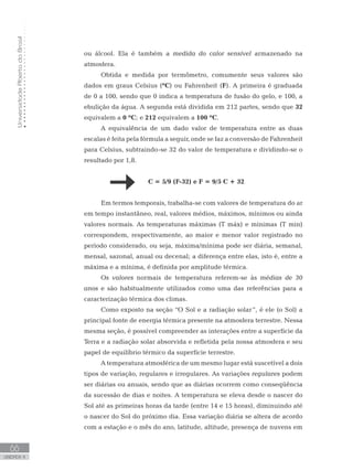 UniversidadeAbertadoBrasil
66
unidade 4
UniversidadeAbertadoBrasil
66
unidade 4
ou álcool. Ela é também a medida do calor sensível armazenado na
atmosfera.
Obtida e medida por termômetro, comumente seus valores são
dados em graus Celsius (ºC) ou Fahrenheit (F). A primeira é graduada
de 0 a 100, sendo que 0 indica a temperatura de fusão do gelo, e 100, a
ebulição da água. A segunda está dividida em 212 partes, sendo que 32
equivalem a 0 ºC; e 212 equivalem a 100 ºC.
A equivalência de um dado valor de temperatura entre as duas
escalas é feita pela fórmula a seguir, onde se faz a conversão de Fahrenheit
para Celsius, subtraindo-se 32 do valor de temperatura e dividindo-se o
resultado por 1,8.
			 C = 5/9 (F-32) e F = 9/5 C + 32
Em termos temporais, trabalha-se com valores de temperatura do ar
em tempo instantâneo, real, valores médios, máximos, mínimos ou ainda
valores normais. As temperaturas máximas (T máx) e mínimas (T min)
correspondem, respectivamente, ao maior e menor valor registrado no
período considerado, ou seja, máxima/mínima pode ser diária, semanal,
mensal, sazonal, anual ou decenal; a diferença entre elas, isto é, entre a
máxima e a mínima, é definida por amplitude térmica.
Os valores normais de temperatura referem-se às médias de 30
anos e são habitualmente utilizados como uma das referências para a
caracterização térmica dos climas.
Como exposto na seção “O Sol e a radiação solar”, é ele (o Sol) a
principal fonte de energia térmica presente na atmosfera terrestre. Nessa
mesma seção, é possível compreender as interações entre a superfície da
Terra e a radiação solar absorvida e refletida pela nossa atmosfera e seu
papel de equilíbrio térmico da superfície terrestre.
A temperatura atmosférica de um mesmo lugar está suscetível a dois
tipos de variação, regulares e irregulares. As variações regulares podem
ser diárias ou anuais, sendo que as diárias ocorrem como conseqüência
da sucessão de dias e noites. A temperatura se eleva desde o nascer do
Sol até as primeiras horas da tarde (entre 14 e 15 horas), diminuindo até
o nascer do Sol do próximo dia. Essa variação diária se altera de acordo
com a estação e o mês do ano, latitude, altitude, presença de nuvens em
 