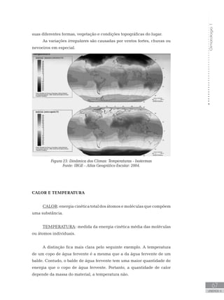 Climatologia1
67
unidade 4
Climatologia1
67
unidade 4
suas diferentes formas, vegetação e condições topográficas do lugar.
As variações irregulares são causadas por ventos fortes, chuvas ou
nevoeiros em especial.
Figura 23: Dinâmica dos Climas: Temperaturas - Isotermas
Fonte: IBGE - Atlas Geográfico Escolar: 2004.
CALOR E TEMPERATURA
CALOR: energia cinética total dos átomos e moléculas que compõem
uma substância.
TEMPERATURA: medida da energia cinética média das moléculas
ou átomos individuais.
A distinção fica mais clara pelo seguinte exemplo. A temperatura
de um copo de água fervente é a mesma que a da água fervente de um
balde. Contudo, o balde de água fervente tem uma maior quantidade de
energia que o copo de água fervente. Portanto, a quantidade de calor
depende da massa do material, a temperatura não.
 
