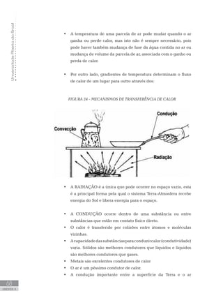 UniversidadeAbertadoBrasil
68
unidade 4
UniversidadeAbertadoBrasil
68
unidade 4
A temperatura de uma parcela de ar pode mudar quando o ar•	
ganha ou perde calor, mas isto não é sempre necessário, pois
pode haver também mudança de fase da água contida no ar ou
mudança de volume da parcela de ar, associada com o ganho ou
perda de calor.
Por outro lado, gradientes de temperatura determinam o fluxo•	
de calor de um lugar para outro através dos:
FIGURA 24 - MECANISMOS DE TRANSFERÊNCIA DE CALOR
A RADIAÇÃO é a única que pode ocorrer no espaço vazio, esta•	
é a principal forma pela qual o sistema Terra-Atmosfera recebe
energia do Sol e libera energia para o espaço.
A CONDUÇÃO ocorre dentro de uma substância ou entre•	
substâncias que estão em contato físico direto.
O calor é transferido por colisões entre átomos e moléculas•	
vizinhas.
Acapacidadedassubstânciasparaconduzircalor(condutividade)•	
varia. Sólidos são melhores condutores que líquidos e líquidos
são melhores condutores que gases.
Metais são excelentes condutores de calor•	
O ar é um péssimo condutor de calor.•	
A condução importante entre a superfície da Terra e o ar•	
 
