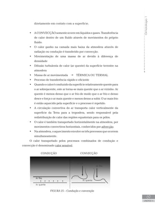 Climatologia1
69
unidade 4
Climatologia1
69
unidade 4
diretamente em contato com a superfície.
ACONVECÇÃOsomenteocorreemlíquidosegases.Transferência•	
de calor dentro de um fluído através de movimentos do próprio
fluído.
O calor ganho na camada mais baixa da atmosfera através de•	
radiação ou condução é transferido por convecção.
Movimentação de uma massa de ar devido à diferença de•	
densidade
Difusão turbulenta de calor (ar quente) da superfície terrestre na•	
atmosfera
Massa de ar movimentada•	 g TÉRMICA OU TERMAL
Processo de transferência rápido e eficiente•	
Quandoocaloréconduzidodasuperfícierelativamentequentepara•	
o ar sobrejacente, este ar torna-se mais quente que o ar vizinho. Ar
quente é menos denso que o ar frio de modo que o ar frio e denso
desce e força o ar mais quente e menos denso a subir. O ar mais frio
é então aquecido pela superfície e o processo é repetido.
A circulação convectiva do ar transporta calor verticalmente da•	
superfície da Terra para a troposfera, sendo responsável pela
redistribuição de calor das regiões equatoriais para os pólos.
O calor é também transportado horizontalmente na atmosfera, por•	
movimentos convectivos horizontais, conhecidos por advecção.
Naatmosfera,oaquecimentoenvolveostrêsprocessosqueocorrem•	
simultaneamente.
O calor transportado pelos processos combinados de condução e
convecção é denominado calor sensível.
		 CONDUÇÃO 	 CONVECÇÃO
			 FIGURA 25 – Condução e convenção	
 
