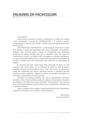 PALAVRAS DA PROFESSORA
Caro cursista!
Nosso tema ou questão de estudo é a Atmosfera e o Clima. Ele compõe
o que corresponde à ementa de CLIMATOLOGIA I. O assunto é quente,
independente do “Aquecimento Global”, tornado uma preocupação neste início
de século XXI.
CLIMATOLOGIA GEOGRÁFICA é a denominação usada neste volume
para designar o estudo da Climatologia sob a ótica do geógrafo e do professor-
geógrafo. Esse conceito revela a ligação da Climatologia com abordagem
geográfica do espaço terrestre, pois ela se caracteriza como um campo do
conhecimento no qual “as relações entre a sociedade e a natureza configuram-
se como pressupostos básicos para a compreensão das diferentes paisagens do
planeta e contribui para uma intervenção mais consciente na organização do
espaço”.
A atmosfera tem sido, desde longa data, observada do ponto de vista
científico, mas nunca deixou de ser admirada do ponto de vista da poesia.
Cantada e descrita de forma poética como o “céu”, ela encerra “mistérios” que
ainda não conhecemos por inteiro: apresenta relações e interações que são
ao mesmo tempo complexas e frágeis em relação ao equilíbrio sustentável tão
necessário à manutenção da vida no planeta.
Em época de mudanças globais, tais como as questionáveis mudanças
climáticas, cabe ao futuro professor-geógrafo conhecer minimamente a dinâmica
da atmosfera, entendida como sendo um grande “reator químico”, e do clima da
Terra, para mudar também sua forma tradicional e prejudicial de interação com
a “primeira natureza”.
Assim, a proposta desta unidade é tratar dos fundamentos da Climatologia,
estudando a atmosfera como local dos eventos climáticos.
Bom estudo!
Ligia Cassol Pinto
 