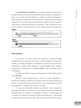 Climatologia1
71
unidade 4
Climatologia1
71
unidade 4
No termômetro de mínima há um pequeno índice de metal junto
ao topo da coluna de fluído (normalmente álcool). Quando a temperatura
do ar cai, a coluna de fluído diminui e o índice é puxado em direção ao
bulbo; quando a temperatura sobe novamente, o fluído sobe mas o índice
permanece no nível da mínima temperatura atingida. Para recompor o
instrumento é necessário inclinar o termômetro, com o bulbo para cima.
Como o índice é livre para mover-se, ele cairá para junto do bulbo se o
termômetro não for montado horizontalmente.
Pressão atmosférica
	
É o peso que o ar exerce sobre uma superfície e resulta de forças
transmitidas pelas moléculas de ar para a referida superfície. Em termos
médios, a pressão atmosférica corresponde a 1 kg/cm² ao nível do mar;
entretanto, a unidade mais utilizada é o milibar (mb), sendo também,
recentemente, empregado o hectoPascal (hPa), onde um milibar é igual
a 100 Pascal.
A pressão atmosférica tomada como padrão ao nível médio do mar
é de 1.013 mb.
Devido à ação gravitacional da Terra, na baixa Troposfera, a
pressão do ar diminui 1/30 de seu valor para cada 275 m de ascensão, em
média; o que vale dizer que a pressão do ar varia verticalmente na razão
aproximada de 1 mb para cada 10 m de ascensão.
O ar tem sua densidade alterada com altitude, como resultado da
ação gravitacional. Já a variação do ar em superfície se dá em decorrência
da distribuição de energia e de umidade no globo. O aquecimento do
ar conduz ao aumento da energia cinética das moléculas, o que produz
um maior número de choques entre elas. Com isso, as moléculas passam
 