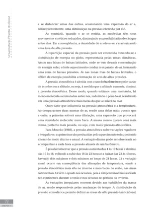 UniversidadeAbertadoBrasil
72
unidade 4
UniversidadeAbertadoBrasil
72
unidade 4
a se distanciar umas das outras, ocasionando uma expansão do ar e,
conseqüentemente, uma diminuição na pressão exercida por ele.
Ao contrário, quando o ar se resfria, as moléculas têm seus
movimentos cinéticos reduzidos, diminuindo as possibilidades de choque
entre elas. Em conseqüência, a densidade do ar eleva-se, caracterizando
uma área de alta pressão.
A repartição espacial da pressão pode ser entendida tomando-se a
distribuição de energia no globo, representada pelas zonas climáticas.
Assim nas faixas de baixas latitudes, onde se tem elevada concentração
de energia solar, o forte aquecimento conduz à expansão do ar, formando
uma zona de baixas pressões. Já nas zonas frias de baixas latitudes, o
déficit de energia possibilita a formação de ares de altas pressões.
A pressão atmosférica é aferida com o uso do barômetro e pode variar
de acordo com a altitude, ou seja, à medida que a altitude aumenta, diminui
a pressão atmosférica. Desse modo, quando subimos uma montanha, há
menos moléculas acumuladas sobre nós, reduzindo o peso do ar, resultando
em uma pressão atmosférica mais baixa do que ao nível do mar.
Outro fator que influencia na pressão atmosférica é a temperatura.
Ao compararmos duas massas de ar, sendo uma delas mais quente que
a outra, a primeira sofrerá uma dilatação, uma expansão que provocará
uma densidade molecular mais fraca. A massa menos quente será mais
densa, portanto mais pesada, ou seja, com maior pressão atmosférica.
Para Mourão (1988), a pressão atmosférica sofre variações regulares
eirregulares;asprimeirassãoproduzidaspeloaquecimentosolar,podendo
alterar de modo diurno e anual. A variação diurna pode ser observada ao
acompanhar a cada hora a pressão através de um barômetro.
É possível observar que a pressão aumenta das 4 às 10 horas e diminui
das 10 às 16, voltando a subir das 16 às 22 horas e a baixar das 22 às 4 horas,
havendo dois máximos e dois mínimos ao longo de 24 horas. Já a variação
anual ocorre em conseqüência das alterações de temperatura, sendo a
pressão atmosférica mais alta no inverno e mais baixa no verão, nas áreas
continentais. Ocorre o oposto nos oceanos, pois a temperatura é mais elevada
nos continentes durante o verão e nos oceanos no período do inverno.
As variações irregulares ocorrem devido aos turbilhões da massa
de ar, sendo responsáveis pelas mudanças do tempo. A distribuição da
pressão atmosférica permite definir as áreas de alta pressão (anticiclone)
 