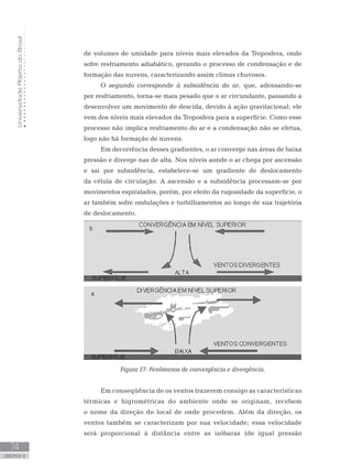UniversidadeAbertadoBrasil
74
unidade 4
UniversidadeAbertadoBrasil
74
unidade 4
de volumes de umidade para níveis mais elevados da Troposfera, onde
sofre resfriamento adiabático, gerando o processo de condensação e de
formação das nuvens, caracterizando assim climas chuvosos.
O segundo corresponde à subsidência do ar, que, adensando-se
por resfriamento, torna-se mais pesado que o ar circundante, passando a
desenvolver um movimento de descida, devido à ação gravitacional; ele
vem dos níveis mais elevados da Troposfera para a superfície. Como esse
processo não implica resfriamento do ar e a condensação não se efetua,
logo não há formação de nuvens.
Em decorrência desses gradientes, o ar converge nas áreas de baixa
pressão e diverge nas de alta. Nos níveis aonde o ar chega por ascensão
e sai por subsidência, estabelece-se um gradiente de deslocamento
da célula de circulação. A ascensão e a subsidência processam-se por
movimentos espiralados, porém, por efeito da rugosidade da superfície, o
ar também sofre ondulações e turbilhamentos ao longo de sua trajetória
de deslocamento.
Figura 27: Fenômenos de convergência e divergência.
Em conseqüência de os ventos trazerem consigo as características
térmicas e higrométricas do ambiente onde se originam, recebem
o nome da direção do local de onde procedem. Além da direção, os
ventos também se caracterizam por sua velocidade; essa velocidade
será proporcional à distância entre as isóbaras (de igual pressão
 