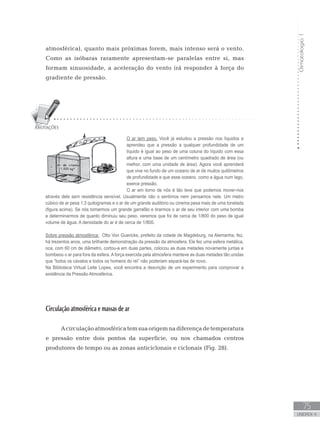 Climatologia1
75
unidade 4
Climatologia1
75
unidade 4
atmosférica), quanto mais próximas forem, mais intenso será o vento.
Como as isóbaras raramente apresentam-se paralelas entre si, mas
formam sinuosidade, a aceleração do vento irá responder à força do
gradiente de pressão.
Circulação atmosférica e massas de ar
Acirculaçãoatmosféricatemsuaorigemnadiferençadetemperatura
e pressão entre dois pontos da superfície, ou nos chamados centros
produtores de tempo ou as zonas anticiclonais e ciclonais (Fig. 28).
O ar tem peso. Você já estudou a pressão nos líquidos e
aprendeu que a pressão a qualquer profundidade de um
líquido é igual ao peso de uma coluna do líquido com essa
altura e uma base de um centímetro quadrado de área (ou
melhor, com uma unidade de área). Agora você aprenderá
que vive no fundo de um oceano de ar de muitos quilômetros
de profundidade e que esse oceano, como a água num lago,
exerce pressão.
O ar em torno de nós é tão leve que podemos mover-nos
através dele sem resistência sensível. Usualmente não o sentimos nem pensamos nele. Um metro
cúbico de ar pesa 1,3 quilogramas e o ar de um grande auditório ou cinema pesa mais de uma tonelada
(figura acima). Se nós tomarmos um grande garrafão e tirarmos o ar de seu interior com uma bomba
e determinarmos de quanto diminuiu seu peso, veremos que foi de cerca de 1/800 do peso de igual
volume de água. A densidade do ar é de cerca de 1/800.
Sobre pressão atmosférica: Otto Von Guericke, prefeito da cidade de Magdeburg, na Alemanha, fez,
há trezentos anos, uma brilhante demonstração da pressão da atmosfera. Ele fez uma esfera metálica,
oca, com 60 cm de diâmetro, cortou-a em duas partes, colocou as duas metades novamente juntas e
bombeou o ar para fora da esfera. A força exercida pela atmosfera manteve as duas metades tão unidas
que “todos os cavalos e todos os homens do rei” não poderiam separá-las de novo.
Na Biblioteca Virtual Leite Lopes, você encontra a descrição de um experimento para comprovar a
existência da Pressão Atmosférica.
 