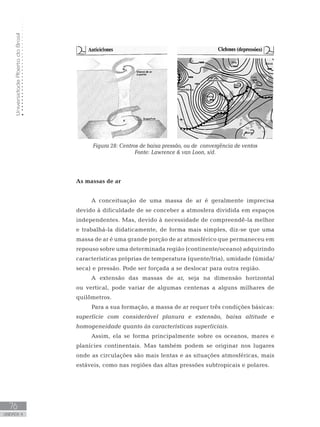 UniversidadeAbertadoBrasil
76
unidade 4
UniversidadeAbertadoBrasil
76
unidade 4
Figura 28: Centros de baixa pressão, ou de convergência de ventos
Fonte: Lawrence  van Loon, s/d.
As massas de ar
A conceituação de uma massa de ar é geralmente imprecisa
devido à dificuldade de se conceber a atmosfera dividida em espaços
independentes. Mas, devido à necessidade de compreendê-la melhor
e trabalhá-la didaticamente, de forma mais simples, diz-se que uma
massa de ar é uma grande porção de ar atmosférico que permaneceu em
repouso sobre uma determinada região (continente/oceano) adquirindo
características próprias de temperatura (quente/fria), umidade (úmida/
seca) e pressão. Pode ser forçada a se deslocar para outra região.
A extensão das massas de ar, seja na dimensão horizontal
ou vertical, pode variar de algumas centenas a alguns milhares de
quilômetros.
Para a sua formação, a massa de ar requer três condições básicas:
superfície com considerável planura e extensão, baixa altitude e
homogeneidade quanto às características superficiais.
Assim, ela se forma principalmente sobre os oceanos, mares e
planícies continentais. Mas também podem se originar nos lugares
onde as circulações são mais lentas e as situações atmosféricas, mais
estáveis, como nas regiões das altas pressões subtropicais e polares.
 