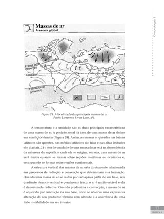 Climatologia1
77
unidade 4
Climatologia1
77
unidade 4
Figura 29: A localização das principais massas de ar
Fonte: Lawrence  van Loon, s/d.
A temperatura e a umidade são as duas principais características
de uma massa de ar. A posição zonal da área de uma massa de ar define
sua condição térmica (Figura 29). Assim, as massas originadas nas baixas
latitudes são quentes, nas médias latitudes são frias e nas altas latitudes
são glaciais. Já o teor de umidade de uma massa de ar está na dependência
da natureza da superfície onde ela se origina, ou seja, uma massa de ar
será úmida quando se formar sobre regiões marítimas ou oceânicas e,
seca quando se formar sobre regiões continentais.
A estrutura vertical das massas de ar está diretamente relacionada
aos processos de radiação e convecção que determinam sua formação.
Quando uma massa de ar se resfria por radiação a partir de sua base, seu
gradiente térmico vertical é geralmente fraco, o ar é muito estável e ela
é denominada radiativa. Quando predomina a convecção, a massa de ar
é aquecida por condução na sua base, onde se observa uma expressiva
alteração do seu gradiente térmico com altitude e a ocorrência de uma
forte instabilidade em seu interior.
 
