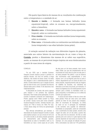 UniversidadeAbertadoBrasil
78
unidade 4
UniversidadeAbertadoBrasil
78
unidade 4
Há quatro tipos básicos de massas de ar, resultantes da combinação
entre a temperatura e a umidade do ar:
Quente e úmida•	 – é formada nas baixas latitudes (zona
equatorial-tropical), sobre os oceanos ou, excepcionalmente,
sobre a Amazônia;
Quente e seca•	 – é formada nas baixas latitudes (zona equatorial-
tropical), sobre os continentes;
Fria e úmida•	 – é formada nas latitudes médias (zona temperada),
sobre os oceanos;
Fria e seca•	 – é formada sobre os continentes nas latitudes médias
(zona temperada) e nas altas latitudes (zona polar).
A variação sazonal da radiação nos diferentes lugares do planeta,
associada aos outros fatores da movimentação do ar, como a força de
Coriolis, produz o dinamismo das massas de ar sobre sua superfície,
assim, as massas de ar percorrem longos trajetos em seus deslocamentos
a partir de suas áreas de origem.
CORIOLIS
Foi em 1835, que o cientista Gustave-
Gaspard Coriolis explicou porque a pontaria do
exército francês, nos tiros de canhão a longa
distância, não andava lá essas coisas. As balas
não atingiam o alvo e sistematicamente caiam à
direita. Coriolis determinou que a rotação da terra
(giro ao redor do eixo ) era o causador dos desvios
dessas balas para a direita. E ele descreveu isso
matematicamente
A descoberta de Coriolis não serviu apenas
para explicar a má pontaria dos soldados
franceses. Teve muitas outras aplicações. O nome
Coriolis é bastante conhecido em meteorologia.
Porém, apenas como efeito coriolis ou força
de coriolis. Quase nunca pelo nome completo:
Gustave-Gaspard Coriolis, cientista francês que
nasceu em 1792 e morreu em 1843. Por isso,
o título desse artigo em forma de apresentação
pessoal.
Nas ciências atmosféricas, por exemplo, a
descoberta de Gustave-Gaspard Coriolis é usada
para explicar porque o ar que circula em torno de
um centro de alta ou de baixa pressão apresenta
um deslocamento para direções opostas,
dependendo se está no hemisfério norte ou no
hemisfério sul. Que o vento sopra de um ponto
de alta para um de baixa pressão, todo mundo
sabe. Então, por que ele simplesmente não se
movimenta em linha reta do ponto de alta para o
de baixa pressão? Na prática, o que se observa
são movimentos mais assemelhados a uma
espiral, com o ar se dirigindo para fora ou para o
interior, dependendo se é um centro de alta ou de
baixa pressão, respectivamente (vide as imagens
de satélites de furacões, nos noticiários de
televisão ou em fotos nos jornais, por exemplo). O
desvio na trajetória do ar em deslocamento ocorre
sempre: para a direita, no hemisfério norte, ou
para a esquerda, no hemisfério sul. E é o efeito de
Coriolis que explica isso.
A causa de tudo reside no fato de a terra não
estar parada. Pode ser vista como uma esfera
girando ao redor do seu próprio eixo (rotação),
além do movimento de translação, na órbita
ao redor do sol. A sensação de imobilidade
é tão somente uma questão de referencial.
Guardadas as proporções, pode ser comparada
com o sentimento de estar parado, durante uma
viagem de avião, em um dia calmo, quando não
se olha para fora da aeronave. De fato se está
girando junto com a terra. E o quão rápido se está
girando depende do local onde se encontra. Por
exemplo, em uma posição de latitude 45 graus
N/S a velocidade é ao redor de 1175 quilômetros
 