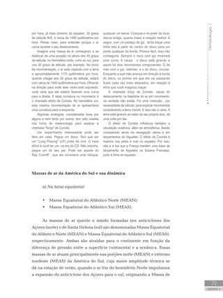 Climatologia1
79
unidade 4
Climatologia1
79
unidade 4
por hora; já mais próximo do equador, 30 graus
de latitude N/S, é cerca de 1400 quilômetros por
hora. Pense nisso, para entender porque o ar
curva durante o seu deslocamento.
Imagine uma massa de ar começando a se
deslocar de uma posição na altura dos 45 graus
de latitude, no hemisfério norte, rumo ao sul, para
uns 30 graus de latitude, por exemplo. No início
da movimentação, o ar está viajando com a terra
a aproximadamente 1175 quilômetros por hora,
quando chegar aos 30 graus de latitude, estará
com cerca de 1400 quilômetros por hora. Olhando
na direção para onde este vento está soprando,
você veria que ele estaria fazendo uma curva
para a direita. E essa curvatura no movimento é
o chamado efeito de Coriolis. No hemisfério sul,
esta mesma movimentação de ar apresentaria
uma curvatura para a esquerda.
Algumas analogias, consideradas boas por
alguns e nem tanto por outros, tem sido usadas
nos livros de meteorologia para explicar a
chamada força de Coriolis.
Um experimento interessante pode ser
feito em casa. Pegue um disco. Tem que ser
um Long Playing (LP) preto de vinil. O mais
difícil é você ter um, na era do CD. Não importa,
pegue um do seu pai. Pode ser aquele do
Ray Conniff , que ele considera uma relíquia,
qualquer um serve. Coloque-o no prato do toca-
discos antigo, quanto maior a rotação melhor. A
seguir, com um pedaço de giz , tente traçar uma
linha reta a partir do centro do disco para um
ponto qualquer da borda. Parece fácil, mas não
conseguirá. Sempre o risco com giz mostrará
uma curva. A causa : o disco está girando e
assim há dois movimentos componentes. O da
mão com o giz, retilíneo, e o do disco, circular.
Enquanto a sua mão avança em direção à borda
do disco, os pontos em que ela vai passando
ficam cada vez mais atrasados, em relação à
linha que você imaginou traçar.
A chamada força de Coriolis, causa do
deslocamento na trajetória do ar em movimento,
na verdade não existe. Foi uma invenção , por
necessidade de cálculo, para explicar movimentos
considerando a terra imóvel. E isso não é certo. A
terra está girando ao redor do seu próprio eixo, dá
uma volta por dia.
O efeito de Coriolis influência também a
circulação oceânica, além da atmosférica. Sendo
considerado ainda na navegação aérea e em
lançamentos de foguetes. O efeito de Coriolis é
máximo nos pólos e nulo no equador. Por isso,
não é a toa que a França mantém uma base de
lançamento de foguetes na Guiana Francesa,
junto à linha do equador.
Massas de ar da América do Sul e sua dinâmica
a) Na faixa equatorial
Massa Equatorial do Atlântico Norte (MEAN);•	
Massa Equatorial do Atlântico Sul (MEAS).•	
As massas de ar quente e úmido formadas nos anticiclones dos
Açores (norte) e de Santa Helena (sul) são denominadas Massa Equatorial
do Atlântico Norte (MEAN) e Massa Equatorial do Atlântico Sul (MEAS),
respectivamente. Ambas são atraídas para o continente em função da
diferença de pressão entre a superfície continental e a oceânica. Essas
massas de ar atuam principalmente nas porções norte (MEAN) e extremo
nordeste (MEAS) da América do Sul, cuja maior amplitude térmica se
dá na estação de verão, quando o ar frio do hemisfério Norte impulsiona
a expansão do anticiclone dos Açores para o sul, originando a Massa de
 