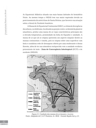 UniversidadeAbertadoBrasil
80
unidade 4
UniversidadeAbertadoBrasil
80
unidade 4
Ar Equatorial Atlântica situada nas mais baixas latitudes do hemisfério
Norte. Ao mesmo tempo a MEAS tem sua maior expressão devido ao
posicionamento do anticiclone de Santa Helena, que favorece sua atuação
sobre o litoral do Nordeste brasileiro.
AMassadeArEquatorialContinental(MEC),acéluladedivergência
dosalíseos,oudoldrums,localizadanaporçãocentro-ocidentaldaplanície
amazônica, produz uma massa de ar cujas características principais são
a elevada temperatura, proximidade da linha do Equador e umidade. A
massa de ar que ali se origina apresenta um aspecto singular dentre as
massas continentais: é úmida, pois se origina sobre uma superfície com
farta e caudalosa rede de drenagem coberta por uma exuberante e densa
floresta, além de ter sua atmosfera enriquecida com a umidade oceânica
proveniente de leste - Zona de Convergência Intertropical (ZCIT) e de
nordeste (MEAN).
Figura 31: Condição das massas de ar durante o inverno
Fonte: Adaptado de C.A.F. Monteiro, In: IBGE - Grande Região Sul, p. 21.
 