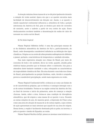 Climatologia1
81
unidade 4
Climatologia1
81
unidade 4
A atuação máxima dessa massa de ar se dá principalmente durante
a estação de verão austral, época em que o ar quente encontra mais
facilidade de desenvolvimento em direção sul. Assim, o ar quente e
úmido equatorial continental influencia a atmosfera de toda a porção
interiorana da América do Sul, pois se desloca por meio de correntes
de noroeste, oeste e sudeste a partir de seu centro de ação. Esses
deslocamentos recebem também a denominação de ondas de calor do
noroeste no centro-sul do Brasil.
b) Na faixa tropical
Massa Tropical Atlântica (mTa): é uma das principais massas de
ar da dinâmica atmosférica da América do Sul e, particularmente, do
Brasil, onde desempenha considerável influência na definição dos tipos
climáticos. Origina-se no centro de altas pressões subtropicais do Atlântico
e possui, portanto, características de temperatura e umidade elevadas.
Sua mais expressiva atuação nos climas do Brasil, por meio de
correntes de leste e de nordeste, dá-se no verão, quando, atraída pelas
relativas baixas pressões que se formam sobre o continente, traz para a
atmosfera deste bastante umidade e calor, reforçando as características
da tropicalidade climática do País. Ela atua durante o ano todo nos climas
do Brasil, principalmente na porção litorânea, onde, devido à orografia,
provoca considerável precipitação, sendo mais expressiva no verão.
Massa Tropical Continental (mTc): evidencia-se como um bolsão de
ar de características próprias, que se desloca e consegue interagir com o
ar de outras localidades. Forma-se na região central da América do Sul,
no final do inverno e início da primavera, antes de começar a estação
chuvosa. Assim, sobre a área, forma-se uma condição de divergência
atmosférica, que dá origem a uma massa de ar quente e seca. Durante
as outras estações do ano, de maneira geral, a depressão do Chaco atua
como uma área de atração de massa de ar de outras regiões, cujos centros
de ação apresentam-se mais intensos que aquele de sua área de origem.
Dessa forma, a região é facilmente dominada pelo ar polar, no inverno, e
pelo ar quente e úmido do Equador, no verão.
Massa Tropical Pacífica (mTp): possui as mesmas características e o
 