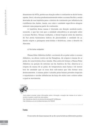 UniversidadeAbertadoBrasil
82
unidade 4
UniversidadeAbertadoBrasil
82
unidade 4
dinamismo da MTA, porém sua atuação sobre o continente se dá de forma
oposta. Isto é, ela atua predominantemente sobre o oceano Pacífico, sendo
desviada de sua trajetória para o interior do continente por influência da
cordilheira dos Andes. Assim, seu calor e umidade específicos atingem
somente uma pequena parte do continente.
A trajetória dessa massa é desviada em direção nordeste-norte-
noroeste, o que faz com que a umidade atmosférica se precipite sobre
o oceano Pacífico. Nessas condições, o litoral tropical oeste da América
do Sul atesta baixíssimos índices de pluviosidade e umidade do ar,
dando origem a paisagens semi-áridas e desérticas, como o deserto do
Atacama.
c) Na faixa subpolar
Massa Polar Atlântica (mPa): o acúmulo de ar polar sobre o oceano
Atlântico, na altura centro-sul da Patagônia, dá origem à massa de ar
polar, de característica fria e úmida. Mas antes de formar a Massa Polar
Atlântica na porção do extremo sul da América do Sul, observa-se a
origem da massa de ar polar, de temperatura mais baixa e de menor
teor de umidade que os seus dois sub-ramos que irão formar seus
deslocamentos. A massa polar é atraída pelas baixas pressões tropicais
e equatoriais e recebe influências da força de atrito com o relevo sobre
o qual se movimenta.
Frentes
	
O encontro de duas massas de ar de características diferentes produz
Você poderá consultar outras informações sobre a formação e atuação das massas de ar sobre o
território brasileiro a partir dos sítios abaixo:
http://disciplinas.dcea.fct.unl.pt/solos/climatologia/09.%20Massas
http://biblioteca.uol.com.br/atlas/mtematico.htm?MSAR
 