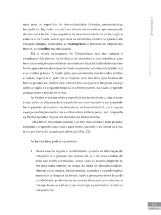 Climatologia1
83
unidade 4
Climatologia1
83
unidade 4
uma zona ou superfície de descontinuidade (térmica, anemométrica,
barométrica, higrométrica, etc.) no interior da atmosfera, genericamente
denominada frente. Essa superfície de descontinuidade ou de transição é
estreita e inclinada, sendo que nela os elementos climáticos apresentam
variação abrupta. Denomina-se frontogênese o processo de origem das
frentes, e frontólise sua dissipação.
Foi a escola norueguesa de Climatologia que deu origem à
abordagem das frentes na dinâmica da atmosfera e que considera, com
base nas condições atmosféricas das médias e altas latitudes do hemisfério
Norte, que existem dois tipos de frente no planeta, a frente ártica/antártica
e as frentes polares. A frente polar, que predomina nas latitudes médias
e baixas, separa o ar polar do ar tropical, com isso dois tipos básicos de
frentes polares são conhecidos: a frente fria, na qual o ar frio polar avança
sobre a região do ar quente tropical, e a frente quente, na qual o ar quente
avança sobre a região do ar frio.
As frentes avançam sobre a superfície em forma de arco, cuja origem
é um centro de alta pressão, e a ponta do arco corresponde a um centro de
baixa pressão. As frentes frias desenham, no hemisfério Sul, um arco que
avança em direção norte com a embocadura voltada para o sul, enquanto
as frentes quentes traçam um desenho na forma inversa.
Uma frente fria ocorre quando o ar frio, mais denso e mais pesado,
empurra o ar quente para cima e para frente, fazendo-o se retirar da área,
tanto por elevação quanto por advecção (Fig. 32).
As frentes frias podem apresentar:
Deslocamento rápido e instabilidade: quando as diferenças de•	
temperatura e pressão das massas de ar e de seus centros de
ação são muito acentuadas, nesse caso as nuvens dispõem-se
em uma faixa estreita ao longo da linha de descontinuidade.
Nuvens altocumulus, stratocumulus, cumulus e cumulonimbus
anunciam a chegada da frente. Após a passagem dessa faixa de
instabilidade, predominam as nuvens altocumulus e cumulus, e
o tempo torna-se estável, com céu limpo e predomínio de baixas
temperaturas.
 