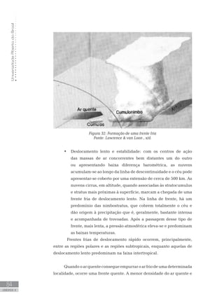 UniversidadeAbertadoBrasil
84
unidade 4
UniversidadeAbertadoBrasil
84
unidade 4
Figura 32: Formação de uma frente fria
Fonte: Lawrence  van Loon , s/d.
Deslocamento lento e estabilidade: com os centros de ação•	
das massas de ar concorrentes bem distantes um do outro
ou apresentando baixa diferença barométrica, as nuvens
acumulam-se ao longo da linha de descontinuidade e o céu pode
apresentar-se coberto por uma extensão de cerca de 500 km. As
nuvens cirrus, em altitude, quando associadas às stratocumulus
e stratus mais próximas à superfície, marcam a chegada de uma
frente fria de deslocamento lento. Na linha de frente, há um
predomínio das nimbostratus, que cobrem totalmente o céu e
dão origem à precipitação que é, geralmente, bastante intensa
e acompanhada de trovoadas. Após a passagem desse tipo de
frente, mais lenta, a pressão atmosférica eleva-se e predominam
as baixas temperaturas.
	Frentes frias de deslocamento rápido ocorrem, principalmente,
entre as regiões polares e as regiões subtropicais, enquanto aquelas de
deslocamento lento predominam na faixa intertropical.
Quando o ar quente consegue empurrar o ar frio de uma determinada
localidade, ocorre uma frente quente. A menor densidade do ar quente e
 