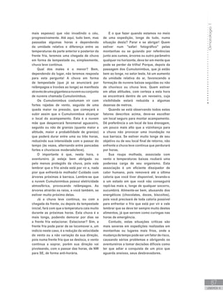Climatologia1
87
unidade 4
Climatologia1
87
unidade 4
mais espesso) que vão invadindo o céu,
progressivamente. Até aqui, tudo bem, mas
passadas algumas horas e dependendo
da umidade relativa e diferença entre as
temperaturas da parte anterior e posterior da
frente fria, teremos uma chegada de chuva
em forma de tempestade ou, simplesmente,
chuva leve contínua.
Qual dos males é o menor? Bem,
dependendo do lugar, não teremos resposta
para esta pergunta! A chuva em forma
de tempestade (que já se anunciará por
relâmpagos e trovões ao longe) se manifesta
atravésdeumagigantescanuvemouconjunto
de nuvens chamada Cumulonimbus.
Os Cumulonimbus costumam vir com
fortes rajadas de vento, seguida de uma
queda maior na pressão, que começará a
subir assim que o Cumulonimbus alcançar
o local do acampamento. Esta é a nuvem
mãe que despencará fenomenal aguaceiro,
seguido ou não de granizo (quanto maior a
altitude, maior a probabilidade de granizo)
que poderá durar entre uma ou três horas,
reduzindo sua intensidade com o passar do
tempo (às vezes, alternando entre pancadas
fortes e chuviscos moderado/leve).
O importante é que, nesta hora, o
aventureiro já esteja bem abrigado ou
pelo menos protegido da chuva, pois vale
lembrar que o frio ainda está por vir e, nada
pior que enfrentá-lo molhado! Cuidado com
árvores próximas à barraca. Lembre-se que
a nuvem Cumulonimbus possui eletricidade
atmosférica, provocando relâmpagos. As
árvores atrairão os raios, e você também, se
estiver muito próximo delas.
Já a chuva leve contínua, ou com a
chegada da frente, ou depois da tempestade
inicial, fará com que a temperatura caia muito
durante as próximas horas. Esta chuva é a
mais longa, podendo demorar por dias se
a frente fria estacionar. Estacionar? Sim, a
frente fria pode parar de se locomover e, um
indício neste caso, é a redução da velocidade
do vento ou a não variação da sua direção,
pois numa frente fria que se desloca, o vento
continua a soprar, porém sua direção vai
pivoteando, com o passar das horas, de NW
para SE, de forma anti-horária.
E o que fazer quando estamos no meio
de uma expedição, longe de tudo, numa
situação desta? Parar e se abrigar! Quem
estiver num safari fotográfico pelas
montanhas ou se guiando por referências
junto aos cumes, árvores ou outro parâmetro
qualquer no horizonte, deve ter em mente que
pode se perder da trilha! Porque, depois da
passagem dos Cumulonimbus, que já estão
bem ao longe, no setor leste, há um aumento
da umidade relativa do ar, favorecendo a
formação de nuvens baixas seguidas ou não
de chuvisco ou chuva leve. Quem estiver
em altas altitudes, com certeza a esta hora
se encontrará dentro de um nevoeiro, cuja
visibilidade estará reduzida a algumas
dezenas de metros.
Quando se está observando todos estes
fatores descritos acima, deve-se escolher
um local seguro para montar acampamento.
Dê preferência a um local de boa drenagem,
um pouco mais alto que a vizinhança para
a chuva não provocar uma inundação na
sua barraca. Se estiver muito longe de seu
objetivo ou de seu local final de retorno, não
enfrente a chuva leve contínua que perdurará
por horas.
Sua roupa molhada, associada com
vento e temperaturas baixas roubará uma
poderosa carga de seu organismo. Esta
associação é um eficiente dissipador de
calor humano, pois removerá até a última
caloria que você tiver disponível, levando-o
a um estado em que você não conseguirá
repô-las mais e, longe de qualquer socorro,
sucumbirá. Alimente-se bem, abusando dos
energéticos (chocolates, doces, biscoitos),
pois você precisará de toda caloria possível
para enfrentar o frio que está por vir e vale
lembrar que se deve ter sempre muito destes
alimentos, já que servem como curingas nas
horas de emergência.
Contudo, estas situações críticas são
mais severas em expedições realizadas em
montanhas ou lugares mais frios, onde a
mudança de tempo pode ser um fator de risco,
causando sérios problemas e obrigando os
aventureiros a tomar decisões difíceis como
ter que adiar a conquista de um pico que
aguarda ansioso, seus desbravadores.
 