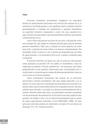 UniversidadeAbertadoBrasil
88
unidade 4
UniversidadeAbertadoBrasil
88
unidade 4
Ventos
Ocorrem constantes movimentos complexos na atmosfera
devido ao deslocamento horizontal e/ou vertical das massas de ar. A
atmosfera é um fluido gasoso e seu equilíbrio pode se desfazer devido
principalmente à variação de temperatura e pressão atmosférica
na superfície terrestre, originando o vento. Ou seja, quando há o
aquecimento em uma região, a pressão atmosférica diminui, permitindo
o deslocamento de ar.
Caso a Terra não girasse em torno de seu eixo, a direção do vento
seria sempre de uma região de máxima pressão para uma de mínima
pressão atmosférica. Mas com a rotação de nosso planeta, de oeste
para leste, a direção do vento tende a se desviar constantemente. No
hemisfério Norte o desvio se faz à direita da perpendicular da linha
de igual pressão, e no hemisfério Sul ocorre o oposto, tendendo para
a esquerda.
É possível observar na figura 34, que as áreas de alta pressão
estão próximas ao paralelo 30° em ambos os hemisférios, como foi
explicado no subitem “Pressão atmosférica”. Ao traçarmos uma linha
perpendicular a esse paralelo, observamos que, no hemisfério Sul, o
vento tende a se desviar para a esquerda dessa perpendicular, tanto ao
norte como ao sul desse paralelo.
Esses movimentos horizontais das massas de ar provocam
movimentos verticais simultâneos. Em uma região aquecida, o ar se
dilata e se torna mais leve realizando um movimento ascensional (o ar
quente sobe), provocando deslocamento de ar paralelo ao solo. Em uma
altitude mais elevada, o ar tende a se deslocar horizontalmente até se
resfriar. Quando estão mais frias, sua densidade aumenta resultando
em um movimento descendente (o ar frio desce) em uma região de alta
pressão. Ao atingir o solo, o ar se move horizontalmente para o ponto
de maior aquecimento fechando o ciclo (MOURÃO, 1988). Os dois
processos descritos podem ser observados na figura 34, nas áreas em
destaque “A” e “B”, respectivamente.
 