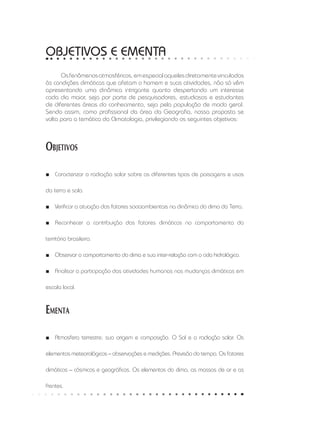 OBJETIVOS E ementa
Osfenômenosatmosféricos,emespecialaquelesdiretamentevinculados
às condições climáticas que afetam o homem e suas atividades, não só vêm
apresentando uma dinâmica intrigante quanto despertando um interesse
cada dia maior, seja por parte de pesquisadores, estudiosos e estudantes
de diferentes áreas do conhecimento, seja pela população de modo geral.
Sendo assim, como profissional da área da Geografia, nossa proposta se
volta para a temática da Climatologia, privilegiando os seguintes objetivos:
Objetivos
Caracterizar a radiação solar sobre os diferentes tipos de paisagens e usos■■
da terra e solo.
Verificar a atuação dos fatores socioambientais na dinâmica do clima da Terra.■■
Reconhecer a contribuição dos fatores climáticos no comportamento do■■
território brasileiro.
Observar o comportamento do clima e sua inter-relação com o ciclo hidrológico.■■
Analisar a participação das atividades humanas nas mudanças climáticas em■■
escala local.
Ementa
Atmosfera terrestre: sua origem e composição. O Sol e a radiação solar. Os■■
elementos meteorológicos – observações e medições. Previsão do tempo. Os fatores
climáticos – cósmicos e geográficos. Os elementos do clima, as massas de ar e as
frentes.
 