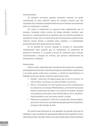 UniversidadeAbertadoBrasil
90
unidade 4
UniversidadeAbertadoBrasil
90
unidade 4
Ventos sazonais
As monções envolvem grandes extensões tropicais do globo
constituindo os mais notáveis ventos de variação sazonal, que são
resultados dos contrastes termobarométricos que se formam sazonalmente
entre os continentes e oceanos.
No verão os continentes se aquecem mais rapidamente que os
oceanos, formando vários centros de baixas pressões relativas, que
favorecem o deslocamento do ar marítimo para seu interior, gerando as
monções de verão, que se caracterizam por serem quentes e promoverem
intensas chuvas devido à umidade nelas contidas e à instabilidade
promovida pelo forte aquecimento da estação.
Já no período de inverno, quando os oceanos se apresentam
relativamente mais quentes que os continentes, os gradientes de
pressão se invertem, e o ar passa a escoar do continente para o litoral,
caracterizando a monção de inverno, que provoca rebaixamento da
temperatura e estiagem.
Ventos locais
Outros ventos originados pelo movimento das massas de ar polares,
principalmentenoinverno,edasmassastropicaiscontinentais,naprimavera
e no verão, geram ventos frios e quentes, e, devido às características e à
freqüência com que atuam, recebem nomes locais como:
Mistral : vento frio, de origem polar, que ocorre no inverno, no•	
vale do Reno, na França, no norte da Itália e na Grécia.
Siroco: corresponde ao vento quente que ocorre notadamente•	
na primavera, na Europa Mediterrânea, proveniente da massa
tropical continental do Saara e do deserto da Arábia. Quando
sua trajetória se dá sobre o mar Mediterrâneo, ele se umidifica,
transformando-se em um vento quente e úmido.
Minuano ou pampeiro: vento frio, oriundo das massas polares,•	
queocorrenoinverno,naregiãodospampasgaúchos(Argentina,
Uruguai e Rio Grande do Sul).
Os ventos locais decorrem de um gradiente de pressão local que se
estabelece como resultado do aquecimento diferencial da superfície com a
alternânciadodiaedanoite.Essesventossãoclassificadosembrisamarítima
 