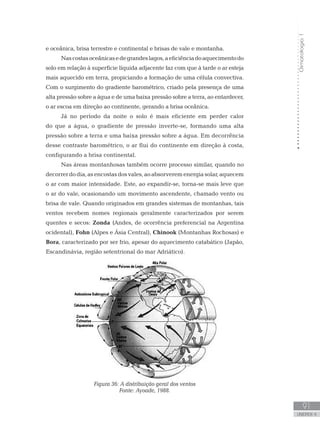 Climatologia1
91
unidade 4
Climatologia1
91
unidade 4
e oceânica, brisa terrestre e continental e brisas de vale e montanha.
Nascostasoceânicasedegrandeslagos,aeficiênciadoaquecimentodo
solo em relação à superfície líquida adjacente faz com que à tarde o ar esteja
mais aquecido em terra, propiciando a formação de uma célula convectiva.
Com o surgimento do gradiente barométrico, criado pela presença de uma
alta pressão sobre a água e de uma baixa pressão sobre a terra, ao entardecer,
o ar escoa em direção ao continente, gerando a brisa oceânica.
Já no período da noite o solo é mais eficiente em perder calor
do que a água, o gradiente de pressão inverte-se, formando uma alta
pressão sobre a terra e uma baixa pressão sobre a água. Em decorrência
desse contraste barométrico, o ar flui do continente em direção à costa,
configurando a brisa continental.
Nas áreas montanhosas também ocorre processo similar, quando no
decorrerdodia,asencostasdosvales,aoabsorveremenergiasolar,aquecem
o ar com maior intensidade. Este, ao expandir-se, torna-se mais leve que
o ar do vale, ocasionando um movimento ascendente, chamado vento ou
brisa de vale. Quando originados em grandes sistemas de montanhas, tais
ventos recebem nomes regionais geralmente caracterizados por serem
quentes e secos: Zonda (Andes, de ocorrência preferencial na Argentina
ocidental), Fohn (Alpes e Ásia Central), Chinook (Montanhas Rochosas) e
Bora, caracterizado por ser frio, apesar do aquecimento catabático (Japão,
Escandinávia, região setentrional do mar Adriático).
Figura 36: A distribuição geral dos ventos
Fonte: Ayoade, 1988.
 