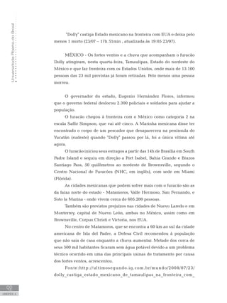 UniversidadeAbertadoBrasil
92
unidade 4
UniversidadeAbertadoBrasil
92
unidade 4
Dolly castiga Estado mexicano na fronteira com EUA e deixa pelo
menos 1 morto (23/07 – 17h 51min , atualizada às 19:05 23/07).
MÉXICO - Os fortes ventos e a chuva que acompanham o furacão
Dolly atingiram, nesta quarta-feira, Tamaulipas, Estado do nordeste do
México e que faz fronteira com os Estados Unidos, onde mais de 13.100
pessoas das 23 mil previstas já foram retiradas. Pelo menos uma pessoa
morreu.
O governador do estado, Eugenio Hernández Flores, informou
que o governo federal deslocou 2.300 policiais e soldados para ajudar a
população.
O furacão chegou à fronteira com o México como categoria 2 na
escala Saffir Simpson, que vai até cinco. A Marinha mexicana disse ter
encontrado o corpo de um pescador que desaparecera na península do
Yucatán (sudeste) quando Dolly passou por lá, foi a única vítima até
agora.
O furacão iniciou seus estragos a partir das 14h de Brasília em South
Padre Island e seguiu em direção a Port Isabel, Bahia Grande e Brazos
Santiago Pass, 50 quilômetros ao nordeste de Brownsville, segundo o
Centro Nacional de Furacões (NHC, em inglês), com sede em Miami
(Flórida).
As cidades mexicanas que podem sofrer mais com o furacão são as
da faixa norte do estado - Matamoros, Valle Hermoso, San Fernando, e
Soto la Marina - onde vivem cerca de 605.200 pessoas.
Também são previstos prejuízos nas cidades de Nuevo Laredo e em
Monterrey, capital de Nuevo León, ambas no México, assim como em
Brownsville, Corpus Christi e Victoria, nos EUA.
No centro de Matamoros, que se encontra a 60 km ao sul da cidade
americana de Isla del Padre, a Defesa Civil recomendou à população
que não saia de casa enquanto a chuva aumentar. Metade dos cerca de
seus 500 mil habitantes ficaram sem água potável devido a um problema
técnico ocorrido em uma das principais usinas de tratamento por causa
dos fortes ventos, acrescentou.
Fonte:http://ultimosegundo.ig.com.br/mundo/2008/07/23/
dolly_castiga_estado_mexicano_de_tamaulipas_na_fronteira_com_
 