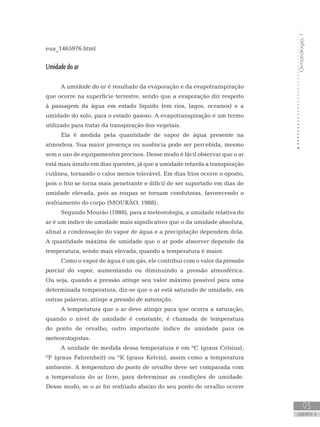 Climatologia1
93
unidade 4
Climatologia1
93
unidade 4
eua_1465976.html
Umidade do ar
A umidade do ar é resultado da evaporação e da evapotranspiração
que ocorre na superfície terrestre, sendo que a evaporação diz respeito
à passagem da água em estado líquido (em rios, lagos, oceanos) e a
umidade do solo, para o estado gasoso. A evapotranspiração é um termo
utilizado para tratar da transpiração dos vegetais.
Ela é medida pela quantidade de vapor de água presente na
atmosfera. Sua maior presença ou ausência pode ser percebida, mesmo
sem o uso de equipamentos precisos. Desse modo é fácil observar que o ar
está mais úmido em dias quentes, já que a umidade retarda a transpiração
cutânea, tornando o calor menos tolerável. Em dias frios ocorre o oposto,
pois o frio se torna mais penetrante e difícil de ser suportado em dias de
umidade elevada, pois as roupas se tornam condutoras, favorecendo o
resfriamento do corpo (MOURÃO, 1988).
Segundo Mourão (1988), para a meteorologia, a umidade relativa do
ar é um índice de umidade mais significativo que o da umidade absoluta,
afinal a condensação do vapor de água e a precipitação dependem dela.
A quantidade máxima de umidade que o ar pode absorver depende da
temperatura, sendo mais elevada, quando a temperatura é maior.
Como o vapor de água é um gás, ele contribui com o valor da pressão
parcial do vapor, aumentando ou diminuindo a pressão atmosférica.
Ou seja, quando a pressão atinge seu valor máximo possível para uma
determinada temperatura, diz-se que o ar está saturado de umidade, em
outras palavras, atinge a pressão de saturação.
A temperatura que o ar deve atingir para que ocorra a saturação,
quando o nível de umidade é constante, é chamada de temperatura
do ponto de orvalho, outro importante índice de umidade para os
meteorologistas.
A unidade de medida dessa temperatura é em ºC (graus Celsius),
ºF (graus Fahrenheit) ou ºK (graus Kelvin), assim como a temperatura
ambiente. A temperatura do ponto de orvalho deve ser comparada com
a temperatura do ar livre, para determinar as condições de umidade.
Desse modo, se o ar for resfriado abaixo do seu ponto de orvalho ocorre
 