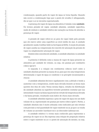 UniversidadeAbertadoBrasil
94
unidade 4
UniversidadeAbertadoBrasil
94
unidade 4
condensação, quando parte do vapor de água se torna líquida. Quando
não ocorre a condensação logo que o ponto de orvalho é ultrapassado,
diz-se que o ar se encontra supersaturado.
A presença do vapor de água na atmosfera é tratada como umidade.
Os termos pressão de vapor, umidade absoluta, umidade específica,
razão de mistura e umidade relativa são variações na forma de abordar a
presença de vapor.
A pressão de vapor refere-se ao peso do vapor dado pela pressão
que ele exerce sobre uma superfície ao nível médio do mar. A unidade
geralmente usada é milibar (mb) ou hectopascal (hPa). A noção de pressão
de vapor auxilia na compreensão do conceito de saturação da pressão de
vapor ou simplesmente saturação de vapor.
Existem dois conceitos de umidade, a umidade absoluta e a umidade
relativa:
A primeira é definida como a massa de vapor de água presente na
atmosfera por unidade de volume, ou seja, em gramas por centímetro
cúbico (g/cm3
).
A segunda é a relação em centímetros cúbicos (cm3
) entre a
umidade absoluta presente na massa de ar, para que em uma temperatura
determinada o vapor de água se condense e se precipite (ocasionando a
chuva).
A umidade absoluta decresce rapidamente com a altitude e tende a
aumentar com a temperatura, sendo mais elevada durante as horas mais
quentes dos dias de calor. Nessa mesma lógica, estudos da distribuição
da umidade absoluta na superfície terrestre permitem constatar que sua
intensidade é maior na faixa equatorial em virtude da temperatura elevada
e da baixa pressão, resultando num índice de chuva mais elevado.
A umidade absoluta expressa o peso do vapor de água em um dado
volume de ar, representado em gramas por metro cúbico (g/m³). Porém, a
umidade absoluta não é muito utilizada como indicador por não retratar
com precisão a real quantidade de vapor existente no ar, já que o ar muda
de volume ao ascender (rarefazer-se) e ao descender (adensar-se).
A umidade relativa é o termo mais conhecido para representar a
presença do vapor no ar. Ela expressa uma relação de proporção relativa
entre o vapor existente no ar e o ponto de saturação do mesmo, ou seja,
 