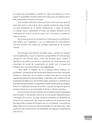 Climatologia1
95
unidade 4
Climatologia1
95
unidade 4
ela mostra em porcentagem o quanto de vapor está presente no ar em
relação à quantidade máxima possível de vapor que nele poderia haver,
sob a temperatura em que se encontra.
Já a umidade específica é dada pela razão entre o peso do vapor de
água (seu peso) e o peso do ar, isto é, quantos gramas de vapor existem
em cada quilograma de ar úmido. Similarmente, a razão de mistura
é a relação entre a quantidade de vapor em gramas existente em um
quilograma do ar, sem o peso do vapor, isto é, ela retrata a mistura do
vapor no ar seco.
Não havendo perda de umidade por condensação ou sublimação,
nem adição por evaporação, o ar, ao movimentar-se verticalmente,
não terá alterado seus valores de umidade específica ou da razão de
mistura.
Os principais instrumentos utilizados para a medida de umidade
são os higrômetros, os quais se baseiam na propriedade de determinadas
substâncias em absorver água. Como um exemplo disso, citamos o
higrômetro de cabelo, que utiliza a capacidade do cabelo humano, sem
oleosidade, de mudar de comprimento de acordo com a variação da
umidade do ar (é possível realizar essa experiência).
	 Para medir a umidade do ar é possível utilizar também um
psicrômetro, constituído de dois termômetros iguais de mercúrio com bulbos
cilíndricos, sendo que em um deles se envolve uma gaze ou tecido de
algodão mergulhado em água destilada. A diferença entre a temperatura do
termômetro de bulbo seco e do de bulbo úmido vai fornecer a umidade do ar.
Essa diferença psicométrica ou depressão do bulbo úmido, além da umidade,
fornece a temperatura do ponto de orvalho, a pressão do vapor de água e a
umidade relativa do ar, por intermédio de tabelas e cálculos especiais.
Oarsecoémaislevequeoúmidoeporissoapresentamaiorfacilidade
para ascender. O movimento vertical do ar é de grande importância para
a formação das nuvens, as quais envolvem alterações na densidade da
coluna de ar considerada, que levam às mudanças de temperatura sem
que haja perda ou ganho de energia com o ar circundante. A ascensão de
dada coluna de ar ocorre por conta da expansão de suas moléculas, o que
resulta em um decréscimo de sua densidade em relação ao ambiente de
seu entorno.
 