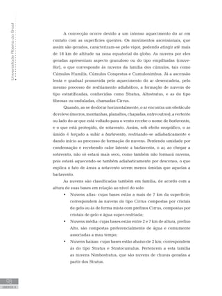 UniversidadeAbertadoBrasil
98
unidade 4
UniversidadeAbertadoBrasil
98
unidade 4
A convecção ocorre devido a um intenso aquecimento do ar em
contato com as superfícies quentes. Os movimentos ascensionais, que
assim são gerados, caracterizam-se pelo vigor, podendo atingir até mais
de 18 km de altitude na zona equatorial do globo. As nuvens por eles
geradas apresentam aspecto granuloso ou do tipo empilhadas (couve-
flor), o que corresponde às nuvens da família dos cúmulos, tais como
Cúmulos Humilis, Cúmulos Congestus e Cumulonimbus. Já a ascensão
lenta e gradual promovida pelo aquecimento do ar desencadeia, pelo
mesmo processo de resfriamento adiabático, a formação de nuvens do
tipo estratificadas, conhecidas como Stratus, Altostratus, e as do tipo
fibrosas ou onduladas, chamadas Cirrus.
Quando, ao se deslocar horizontalmente, o ar encontra um obstáculo
derelevo(morros,montanhas,planaltos,chapadas,entreoutros),avertente
ou lado do ar que está voltado para o vento recebe o nome de barlavento,
e o que está protegido, de sotavento. Assim, sob efeito orográfico, o ar
úmido é forçado a subir a barlavento, resfriando-se adiabaticamente e
dando início ao processo de formação de nuvens. Perdendo umidade por
condensação e recebendo calor latente a barlavento, o ar, ao chegar a
sotavento, não só estará mais seco, como também não formará nuvens,
pois estará aquecendo-se também adiabaticamente por descenso, o que
explica o fato de áreas a sotavento serem menos úmidas que aquelas a
barlavento.
As nuvens são classificadas também em família, de acordo com a
altura de suas bases em relação ao nível do solo:
Nuvens altas: cujas bases estão a mais de 7 km da superfície;•	
correspondem às nuvens do tipo Cirrus compostas por cristais
de gelo ou às de forma mista com prefixos Cirrus, compostas por
cristais de gelo e água super-resfriada;
Nuvens média: cujas bases estão entre 2 e 7 km de altura, prefixo•	
Alto, são compostas preferencialmente de água e comumente
associadas a mau tempo;
Nuvens baixas: cujas bases estão abaixo de 2 km; correspondem•	
às do tipo Stratus e Stratocumulus. Pertencem a esta família
as nuvens Nimbostratus, que são nuvens de chuvas geradas a
partir dos Stratus.
 