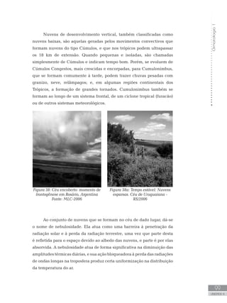 Climatologia1
99
unidade 4
Climatologia1
99
unidade 4
Nuvens de desenvolvimento vertical, também classificadas como
nuvens baixas, são aquelas geradas pelos movimentos convectivos que
formam nuvens do tipo Cúmulos, e que nos trópicos podem ultrapassar
os 18 km de extensão. Quando pequenas e isoladas, são chamadas
simplesmente de Cúmulos e indicam tempo bom. Porém, se evoluem de
Cúmulos Congestos, mais crescidas e encorpadas, para Cumulonimbus,
que se formam comumente à tarde, podem trazer chuvas pesadas com
granizo, neve, relâmpagos; e, em algumas regiões continentais dos
Trópicos, a formação de grandes tornados. Cumulonimbus também se
formam ao longo de um sistema frontal, de um ciclone tropical (furacão)
ou de outros sistemas meteorológicos.
Ao conjunto de nuvens que se formam no céu de dado lugar, dá-se
o nome de nebulosidade. Ela atua como uma barreira à penetração da
radiação solar e à perda da radiação terrestre, uma vez que parte desta
é refletida para o espaço devido ao albedo das nuvens, e parte é por elas
absorvida. A nebulosidade atua de forma significativa na diminuição das
amplitudes térmicas diárias, e sua ação bloqueadora à perda das radiações
de ondas longas na troposfera produz certa uniformização na distribuição
da temperatura do ar.
Figura 38: Céu encoberto: momento de
frontogênese em Rosário, Argentina
Fonte: MLC-2006
Figura 38a: Tempo estável: Nuvens
esparsas. Céu de Uruguaiana -
RS/2006
 