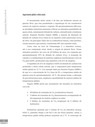 UniversidadeAbertadoBrasil
22
unidade 1
Aquecimento global e efeito estufa
O denominado efeito estufa é de fato um fenômeno natural no
planeta Terra, que tem possibilitado a reprodução de um considerável
número de espécies animais e vegetais. Há aproximadamente 200 anos,
as atividades industriais passaram a liberar na atmosfera quantidades de
gases estufa, notadamente dióxido de carbono, intensificando o fenômeno
natural. Segundo Kenitiro Suguio (2008), a maioria da liberação de
dióxido de carbono (Co2
) refere-se às emissões norte-americanas (cerca
de 23%). Os principais vilões são os combustíveis fósseis, como petróleo,
carvão mineral e gás natural, constituindo 99% das emissões totais.
Como visto no livro de Climatologia I, a atmosfera evoluiu,
até a sua composição atual, desde a origem do planeta Terra. Nossa
atmosfera primitiva, há cerca de 4,6 bilhões de anos, era composta por
aproximadamente 97% de dióxido de carbono (Co2
). A formação do
calcário e a sedimentação de matérias orgânicas transformaram o teor de
Co2
para 0,03%, produzindo uma atmosfera com 21% de oxigênio.
O equilíbrio de 21% de oxigênio e 0,03% de dióxido de carbono tem
produzido o efeito estufa natural, que é responsável pela temperatura
média global de 15 °C. Um exemplo dado por Kenitiro Suguio (2008) é
de que se a concentração de Co2
fosse de 0%, a temperatura média do
planeta seria de aproximadamente -18 °C. Da mesma forma, a alteração
do percentual para mais, ampliaria a possibilidade de maiores médias de
temperaturas globais.
Suguio (2008) alerta que anualmente são lançados na atmosfera
cerca de:
20 bilhões de toneladas de Co•	 2
(combustíveis fósseis);
7 bilhões de toneladas de Co•	 2
(desmatamento acompanhado de
decomposição de matéria orgânica no solo);
2 bilhões de toneladas de Co•	 2
(respiração de 6 bilhões de
habitantes).
Estimativas apontam que o volume de Co2
na atmosfera alcança
0,035 %, podendo chegar a até 0,6 % em um futuro próximo. Assim, a
temperatura global média poderia aumentar em 2 °C. A construção de
 