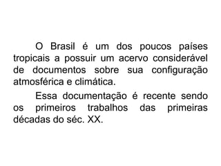 O Brasil é um dos poucos países
tropicais a possuir um acervo considerável
de documentos sobre sua configuração
atmosférica e climática.
Essa documentação é recente sendo
os primeiros trabalhos das primeiras
décadas do séc. XX.
 