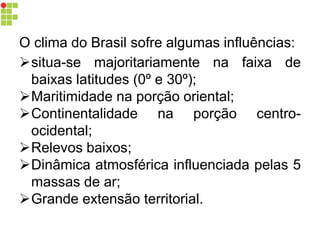O clima do Brasil sofre algumas influências:
situa-se majoritariamente na faixa de
baixas latitudes (0º e 30º);
Maritimidade na porção oriental;
Continentalidade na porção centro-
ocidental;
Relevos baixos;
Dinâmica atmosférica influenciada pelas 5
massas de ar;
Grande extensão territorial.
 