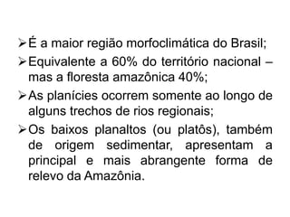 É a maior região morfoclimática do Brasil;
Equivalente a 60% do território nacional –
mas a floresta amazônica 40%;
As planícies ocorrem somente ao longo de
alguns trechos de rios regionais;
Os baixos planaltos (ou platôs), também
de origem sedimentar, apresentam a
principal e mais abrangente forma de
relevo da Amazônia.
 