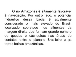 O rio Amazonas é altamente favorável
à navegação. Por outro lado, o potencial
hidráulico dessa bacia é atualmente
considerado o mais elevado do Brasil,
localizado sobretudo nos afluentes da
margem direita que formam grande número
de quedas e cachoeiras nas áreas de
contatos entre o planalto Brasileiro e as
terras baixas amazônicas.
 